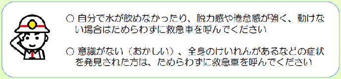 自分で水が飲めなかったり、脱力感や倦怠感が強く、動けない場合はためらわずに救急車を呼んでください。意識がない、おかしい、全身のけいれんがあるなどの症状を発見されたかたは、ためらわずに救急車を呼んでください。