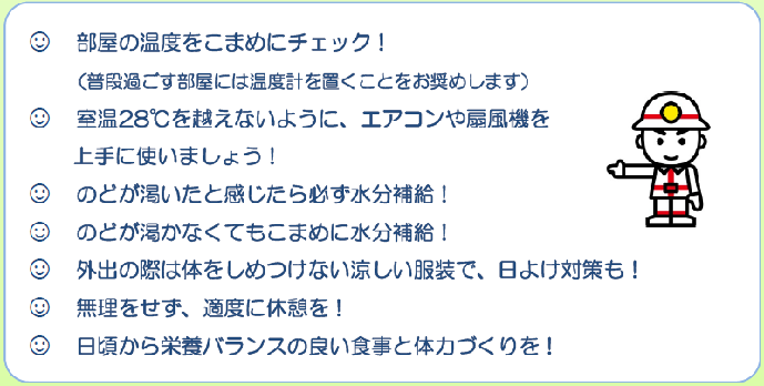 部屋の温度をこまめにチェック。室温28度を超えないように、エアコンや扇風機を上手に使いましょう。のどが渇いたと感じたら必ず水分補給。のどが渇かなくてもこまめに水分補給。外出の際は体をしめつけない涼しい服装で、日よけ対策も。無理をせず、適度に休憩を。日頃から栄養バランスの良い食事と体力づくりを。