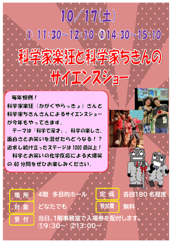 10月17日 土曜日 科学家楽狂と科学家ちきんのサイエンスショー『科学で漫才!』 毎年恒例!科学家楽狂(かがくやらっきょ)さんと科学家ちきんさんによるサイエンスショーが今年もやってきます。今年のテーマは「科学で漫才!」。本場関西のお笑いと不思議な科学実験の素敵なコラボレーションをお楽しみください!!」