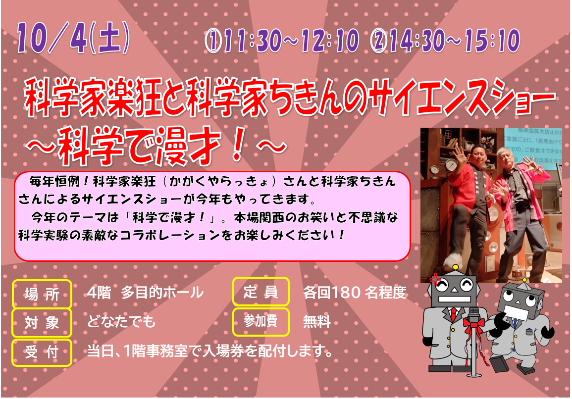 10月4日　土曜日　科学家楽狂と科学家ちきんのサイエンスショー『科学で漫才！』　毎年恒例！科学家楽狂（かがくやらっきょ）さんと科学家ちきんさんによるサイエンスショーが今年もやってきます。今年のテーマは「科学で漫才！」。本場関西のお笑いと不思議な科学実験の素敵なコラボレーションをお楽しみください！！」