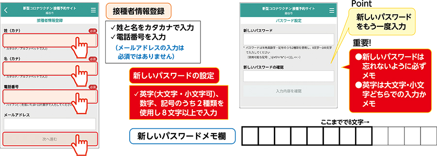 接種者情報登録姓と名をカタカナで入力電話番号を入力(メールアドレスの入力は必須ではありません)新しいパスワードの設定英字(大文字・小文字可)、数字、記号のうち2種類を使用し8文字以上で入力Point新しいパスワードをもう一度入力重要！●新しいパスワードは忘れないように必ずメモ●英字は大文字・小文字どちらでの入力かメモ新しいパスワードメモ欄ここまでで8文字→