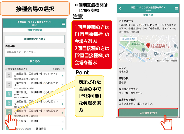 接種会場の選択*個別医療機関は14面を参照注意1回目接種の方は「1回目接種枠」の会場を選ぶ2回目接種の方は「2回目接種枠」の会場を選ぶPoint表示された会場の中で「予約可能」な会場を選ぶ