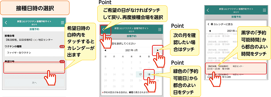 接種日時の選択希望日時の白枠内をタッチするとカレンダーが出ますPointご希望の日がなければタッチして戻り、再度接種会場を選択Point次の月を確認したい場合はタッチPoint緑色の「予約可能日」から都合のよい日をタッチ黒字の「予約可能時間」から都合のよい時間をタッチ