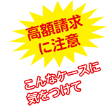 高額請求に注意　こんなケースに気をつけて