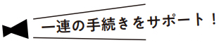 一連の手続きをサポート！