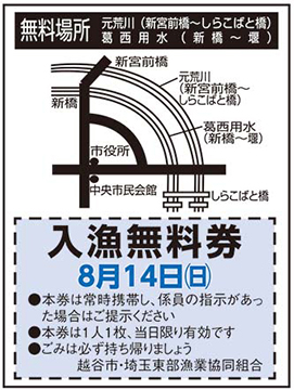 ■入漁無料券無料場所元荒川(新宮前橋～しらこばと橋)葛西用水(新橋～堰)新宮前橋新橋元荒川(新宮前橋～しらこばと橋)葛西用水(新橋～堰)市役所中央市民会館しらこばと橋入漁無料券8月14日(日曜日)●本券は常時携帯し、係員の指示があった場合はご提示ください●本券は1人1枚、当日限り有効です●ごみは必ず持ち帰りましょう越谷市・埼玉東部漁業協同組合橋