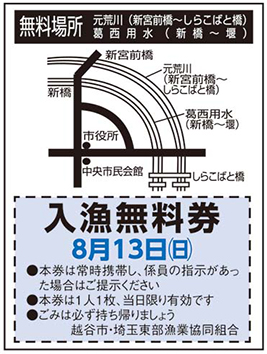 
無料場所
元荒川(新宮前橋〜しらこばと橋)
葛西用水(新橋〜堰)
新宮前橋
新橋
元荒川(新宮前橋〜しらこばと橋)
葛西用水(新橋〜堰)
市役所
中央市民会館
しらこばと橋
入漁無料券
8月13日(日曜日)
●本券は常時携帯し、係員の指示があった場合はご提示ください
●本券は1人1枚、当日限り有効です
●ごみは必ず持ち帰りましょう
越谷市・埼玉東部漁業協同組合
